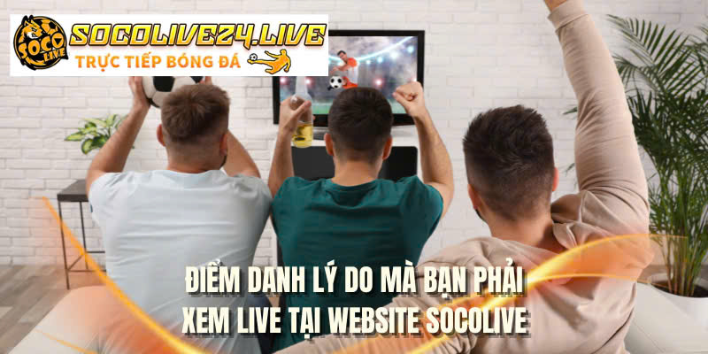 Điểm danh lý do mà bạn phải xem live tại website SOCOLIVE