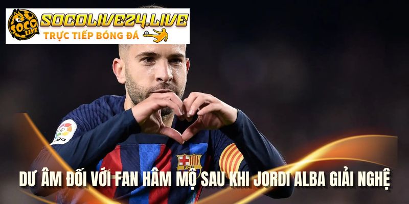 Dư âm đối với fan hâm mộ sau khi Jordi Alba giải nghệ