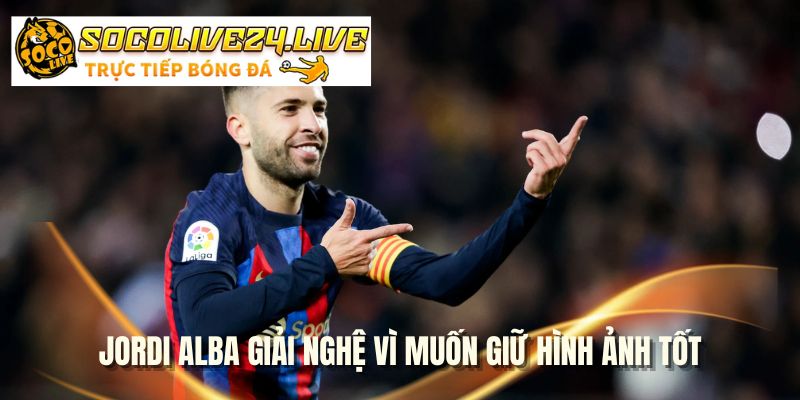Jordi Alba giải nghệ vì muốn giữ hình ảnh tốt